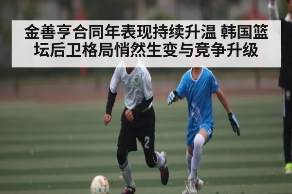 金善亨合同年表现持续升温 韩国篮坛后卫格局悄然生变与竞争升级